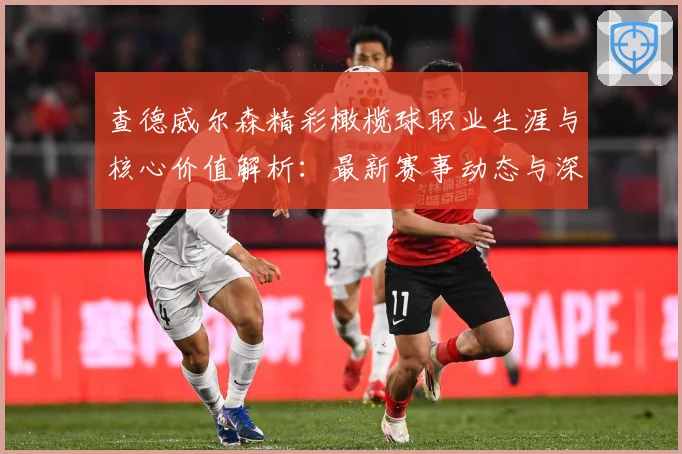 查德威尔森精彩橄榄球职业生涯与核心价值解析：最新赛事动态与深度分析