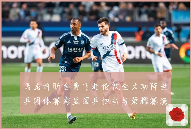 马龙许昕自费飞赴伦敦全力助阵世乒团体赛彰显国乒担当与荣耀赛场解读：最新赛事动态与深度分析