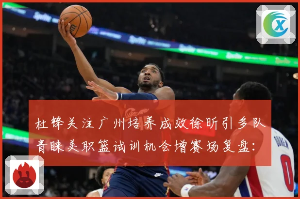杜锋关注广州培养成效徐昕引多队青睐美职篮试训机会增赛场复盘：最新赛事动态与深度分析