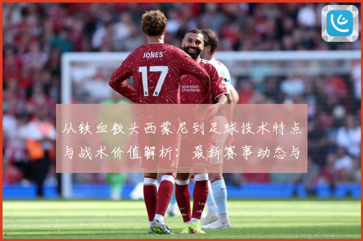 从铁血教头西蒙尼到足球技术特点与战术价值解析：最新赛事动态与深度分析