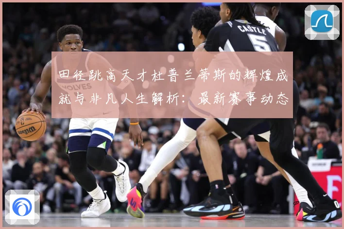 田径跳高天才杜普兰蒂斯的辉煌成就与非凡人生解析：最新赛事动态与深度分析