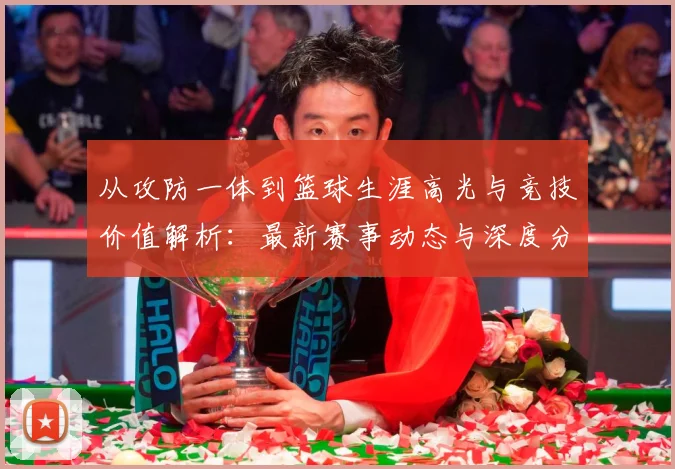 从攻防一体到篮球生涯高光与竞技价值解析：最新赛事动态与深度分析