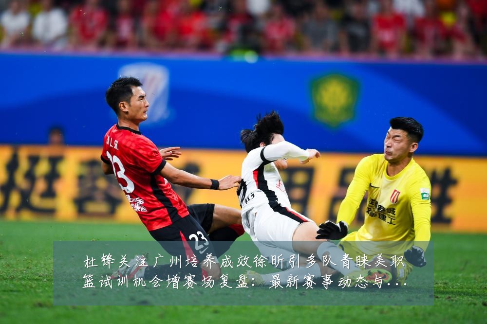杜锋关注广州培养成效徐昕引多队青睐美职篮试训机会增赛场复盘:最新赛事动态与深度分析